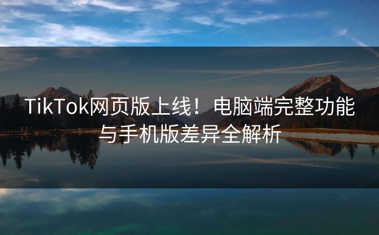 TikTok网页版上线！电脑端完整功能与手机版差异全解析
