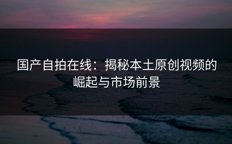 国产自拍在线：揭秘本土原创视频的崛起与市场前景