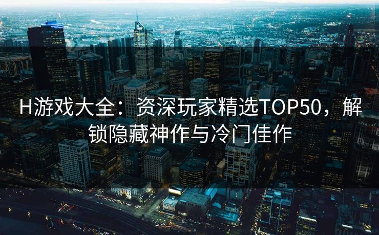 H游戏大全：资深玩家精选TOP50，解锁隐藏神作与冷门佳作