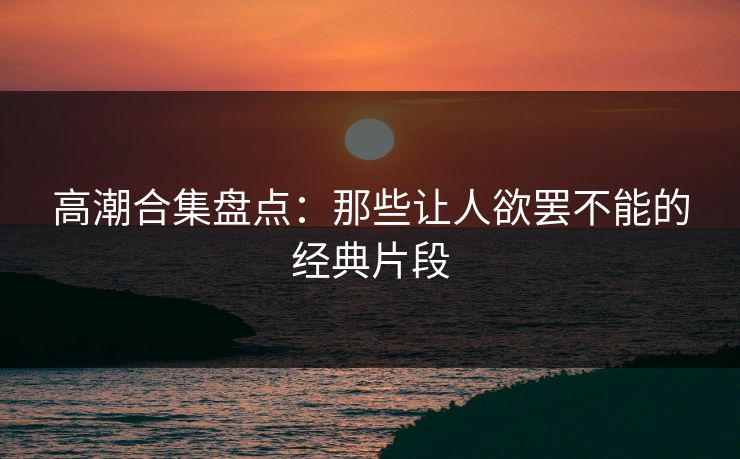 高潮合集盘点:那些让人欲罢不能的经典片段 第1张 高潮合集盘点:那些让人欲罢不能的经典片段 第1张