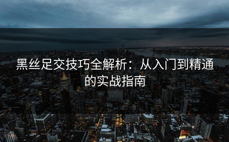 黑丝足交技巧全解析：从入门到精通的实战指南  第1张