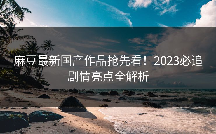 麻豆最新国产作品抢先看!2023必追剧情亮点全解析 第1张 麻豆最新国产作品抢先看!2023必追剧情亮点全解析 第1张