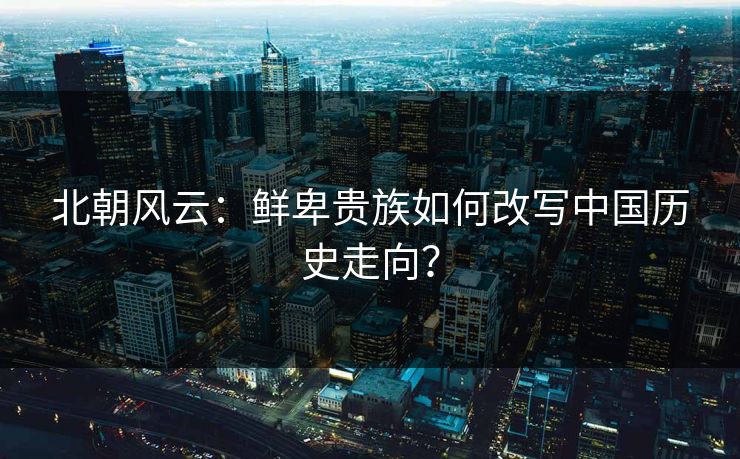 北朝风云:鲜卑贵族如何改写中国历史走向? 第1张 北朝风云:鲜卑贵族如何改写中国历史走向? 第1张