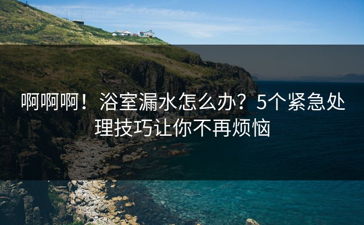 啊啊啊！浴室漏水怎么办？5个紧急处理技巧让你不再烦恼