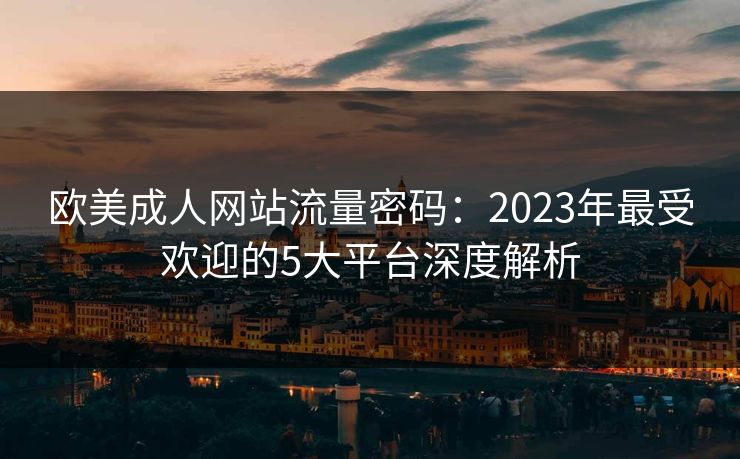 欧美成人网站流量密码：2023年最受欢迎的5大平台深度解析  第1张