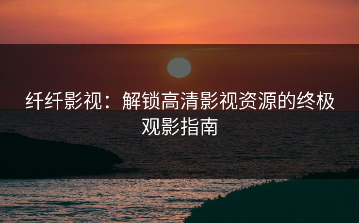 纤纤影视：解锁高清影视资源的终极观影指南