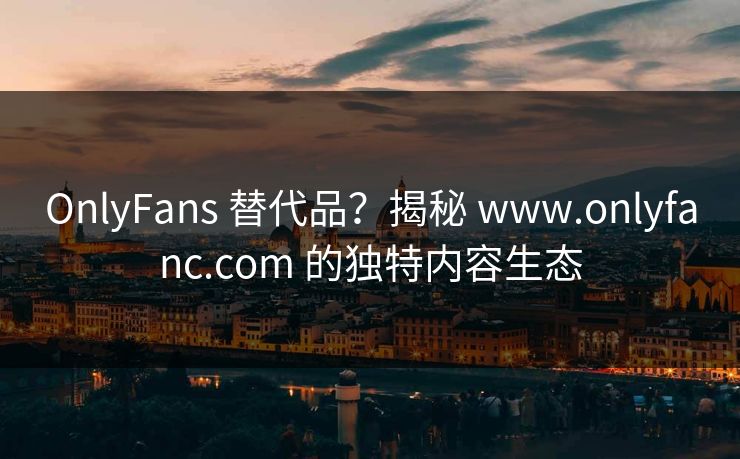 OnlyFans 替代品？揭秘 www.onlyfanc.com 的独特内容生态