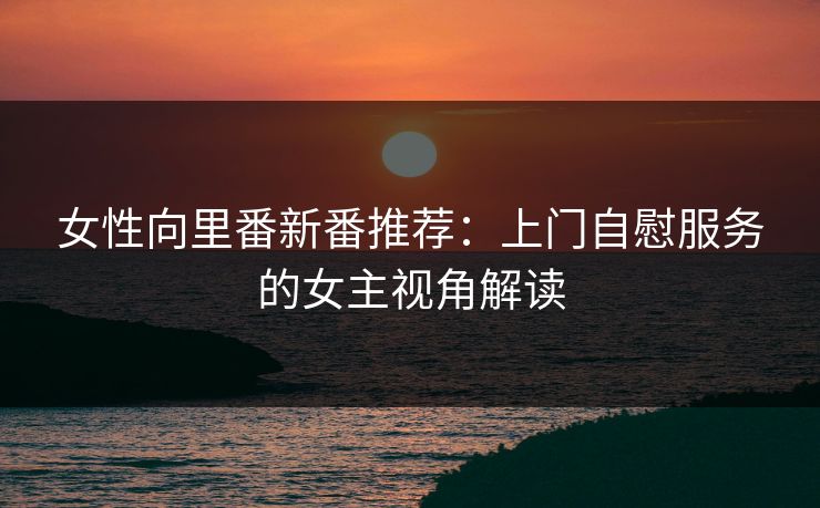 女性向里番新番推荐：上门自慰服务的女主视角解读