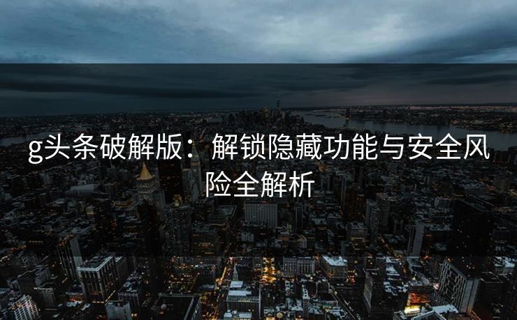 g头条破解版：解锁隐藏功能与安全风险全解析