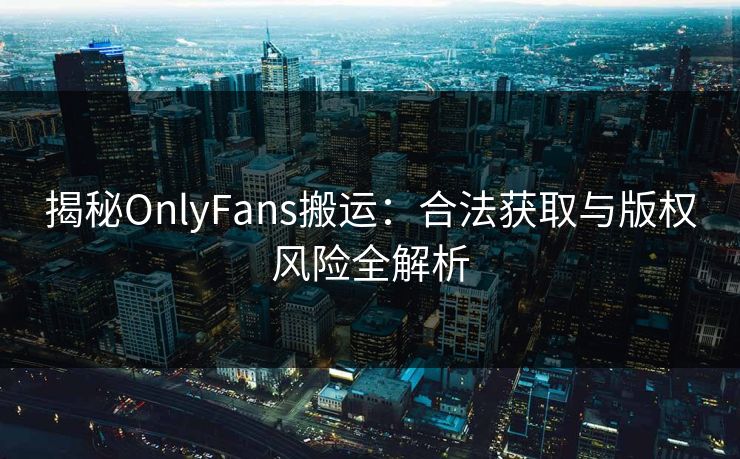 揭秘OnlyFans搬运：合法获取与版权风险全解析