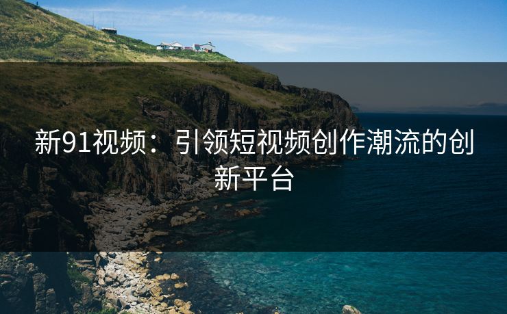 新91视频：引领短视频创作潮流的创新平台