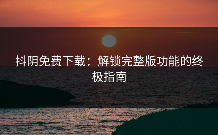 抖阴免费下载：解锁完整版功能的终极指南
