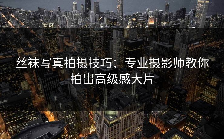 丝袜写真拍摄技巧：专业摄影师教你拍出高级感大片