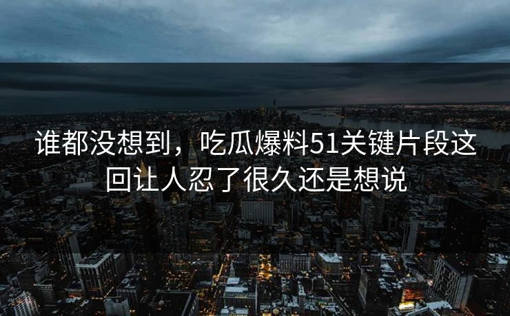 谁都没想到，吃瓜爆料51关键片段这回让人忍了很久还是想说  第1张