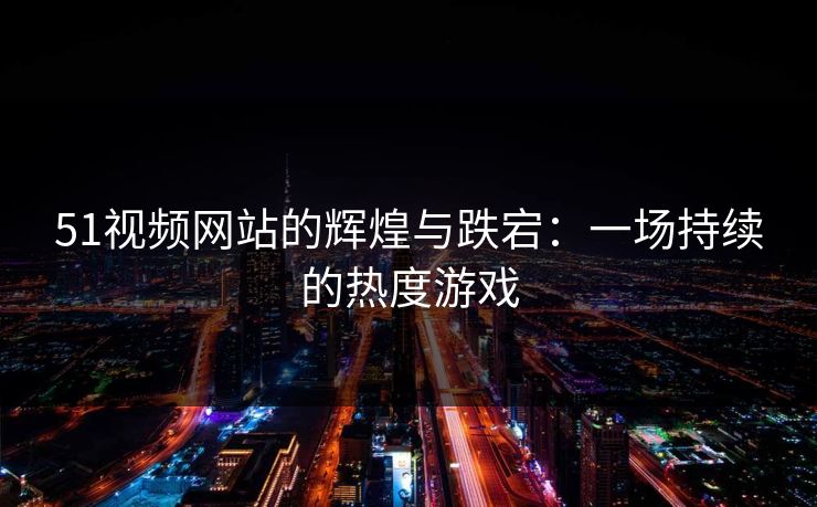 51视频网站的辉煌与跌宕：一场持续的热度游戏